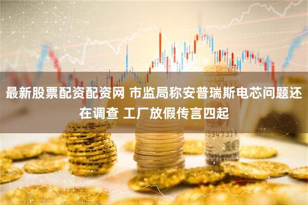 最新股票配资配资网 市监局称安普瑞斯电芯问题还在调查 工厂放假传言四起