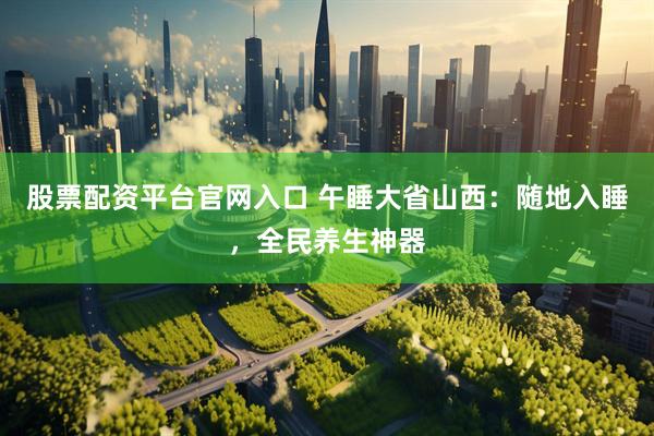 股票配资平台官网入口 午睡大省山西：随地入睡，全民养生神器