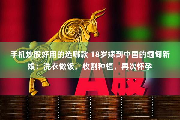 手机炒股好用的选哪款 18岁嫁到中国的缅甸新娘：洗衣做饭，收割种植，再次怀孕