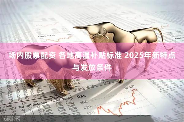 场内股票配资 各地高温补贴标准 2025年新特点与发放条件