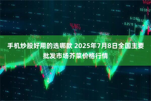 手机炒股好用的选哪款 2025年7月8日全国主要批发市场芥菜价格行情
