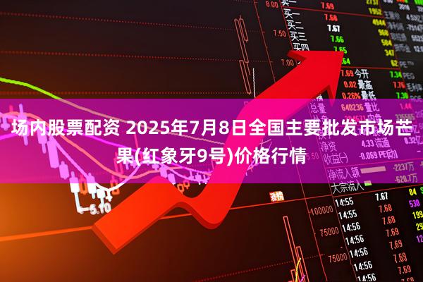 场内股票配资 2025年7月8日全国主要批发市场芒果(红象牙9号)价格行情