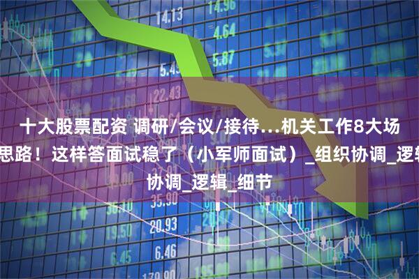 十大股票配资 调研/会议/接待…机关工作8大场景答题思路！这样答面试稳了（小军师面试）_组织协调_逻辑_细节