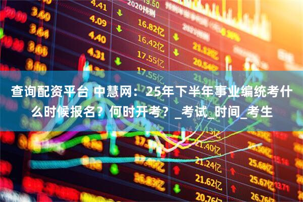 查询配资平台 中慧网：25年下半年事业编统考什么时候报名？何时开考？_考试_时间_考生