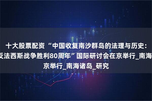 十大股票配资 “中国收复南沙群岛的法理与历史：纪念世界反法西斯战争胜利80周年”国际研讨会在京举行_南海诸岛_研究