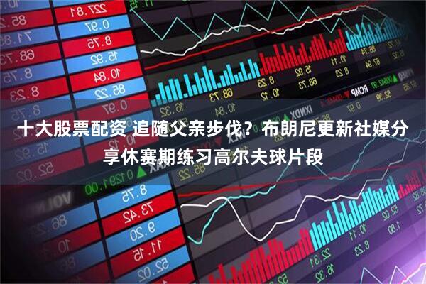 十大股票配资 追随父亲步伐？布朗尼更新社媒分享休赛期练习高尔夫球片段