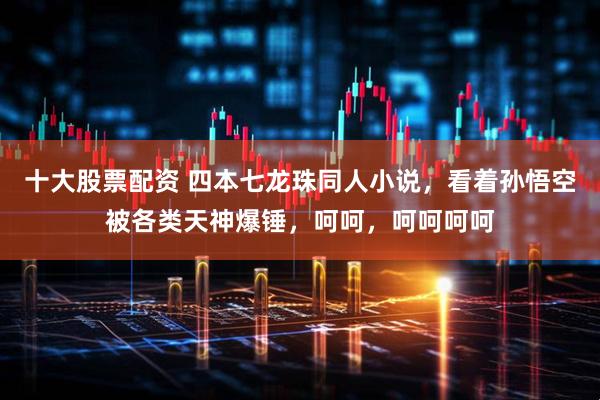 十大股票配资 四本七龙珠同人小说，看着孙悟空被各类天神爆锤，呵呵，呵呵呵呵
