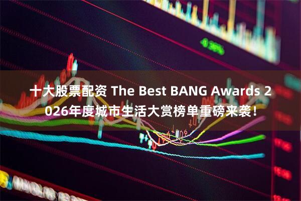 十大股票配资 The Best BANG Awards 2026年度城市生活大赏榜单重磅来袭！