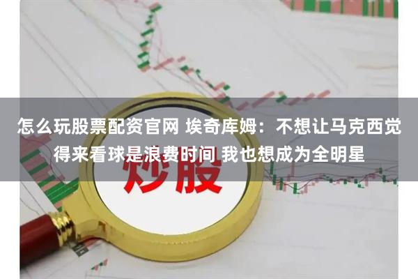 怎么玩股票配资官网 埃奇库姆：不想让马克西觉得来看球是浪费时间 我也想成为全明星